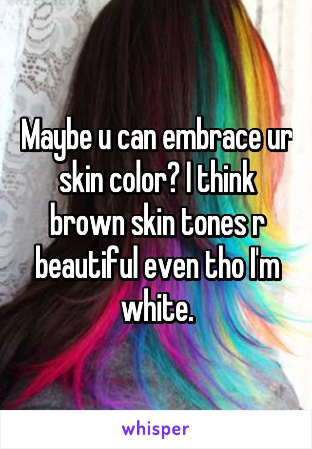 Maybe u can embrace ur skin color? I think brown skin tones r beautiful even tho I'm white.