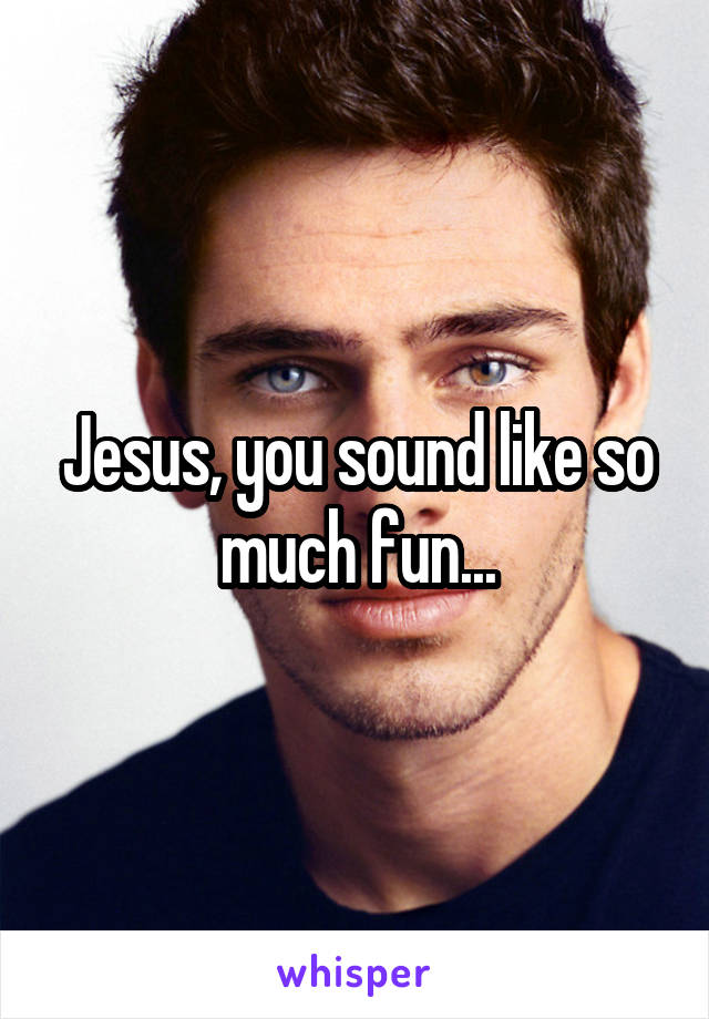 Jesus, you sound like so much fun...