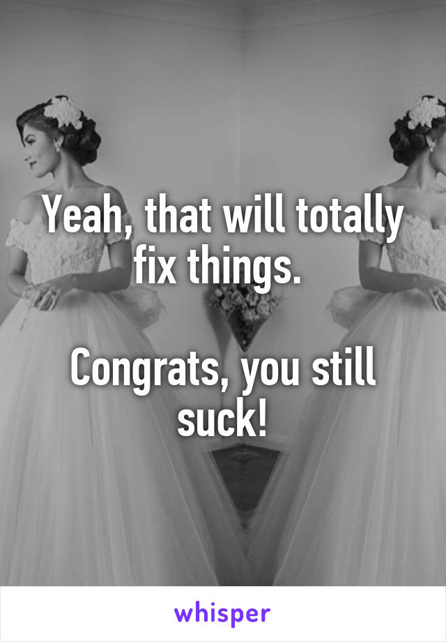 Yeah, that will totally fix things. 

Congrats, you still suck!