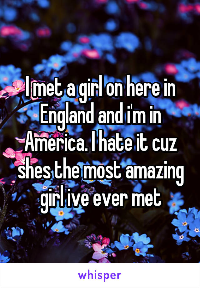 I met a girl on here in England and i'm in America. I hate it cuz shes the most amazing girl ive ever met