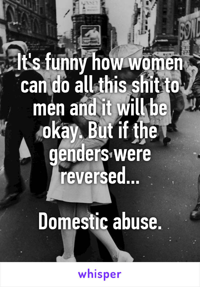 It's funny how women can do all this shit to men and it will be okay. But if the genders were reversed...

Domestic abuse.