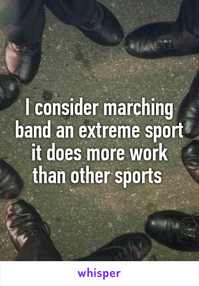 I consider marching band an extreme sport it does more work than other sports 