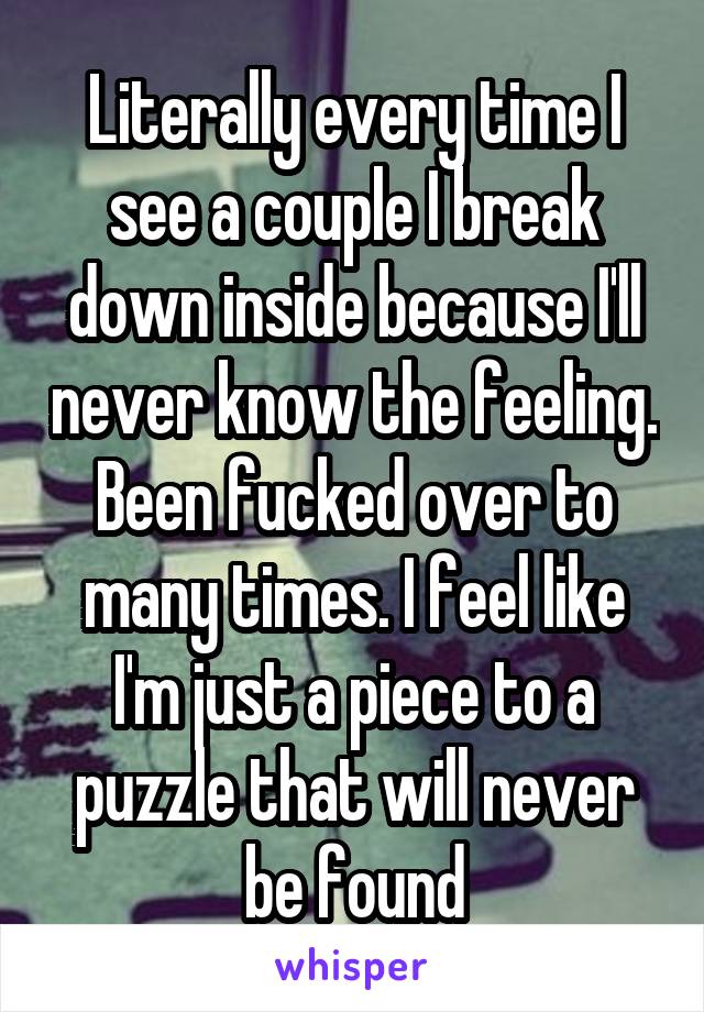 Literally every time I see a couple I break down inside because I'll never know the feeling. Been fucked over to many times. I feel like I'm just a piece to a puzzle that will never be found