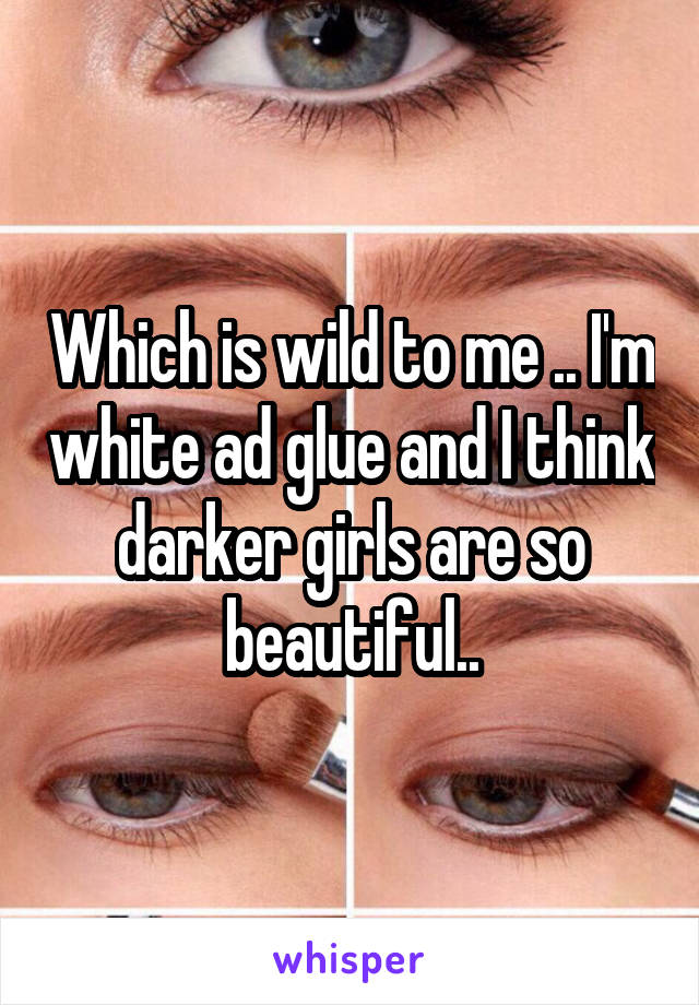 Which is wild to me .. I'm white ad glue and I think darker girls are so beautiful..