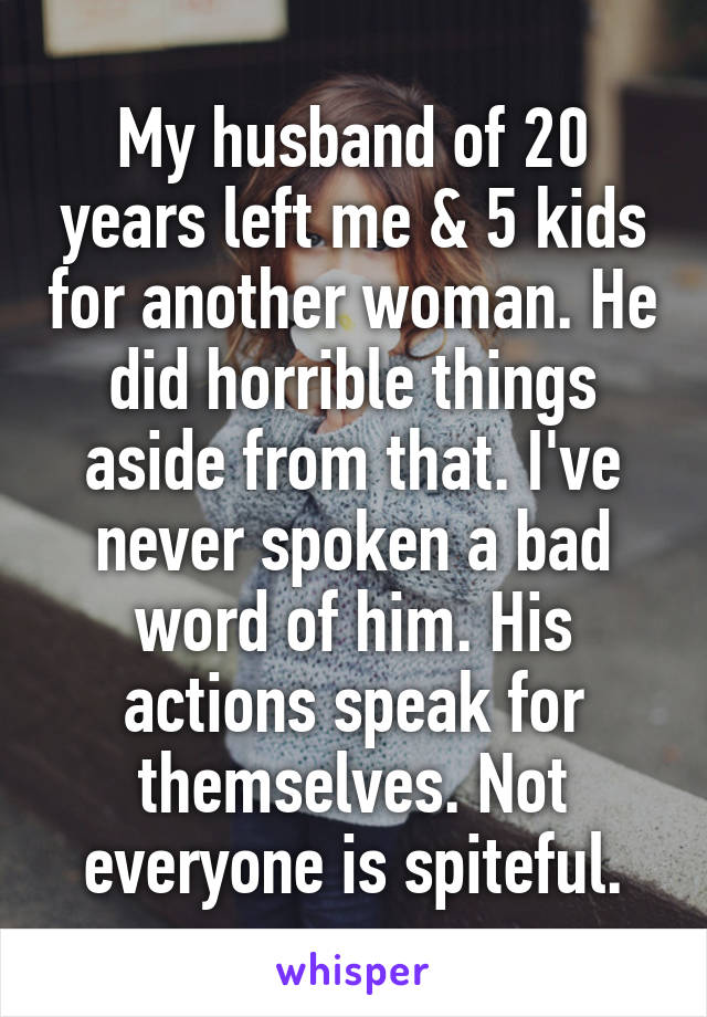 My husband of 20 years left me & 5 kids for another woman. He did horrible things aside from that. I've never spoken a bad word of him. His actions speak for themselves. Not everyone is spiteful.