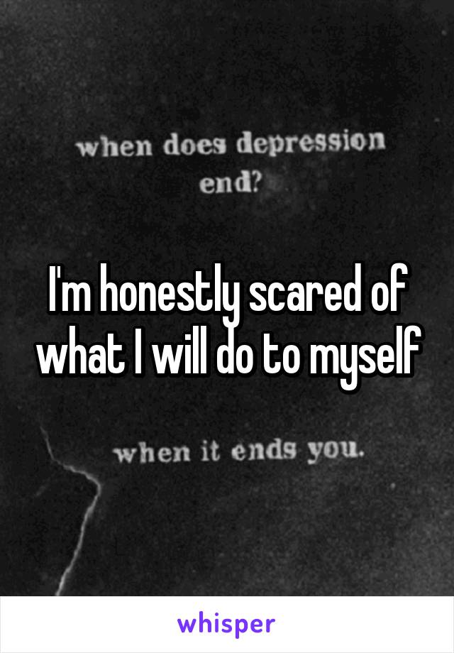 I'm honestly scared of what I will do to myself
