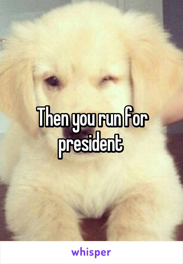Then you run for president 