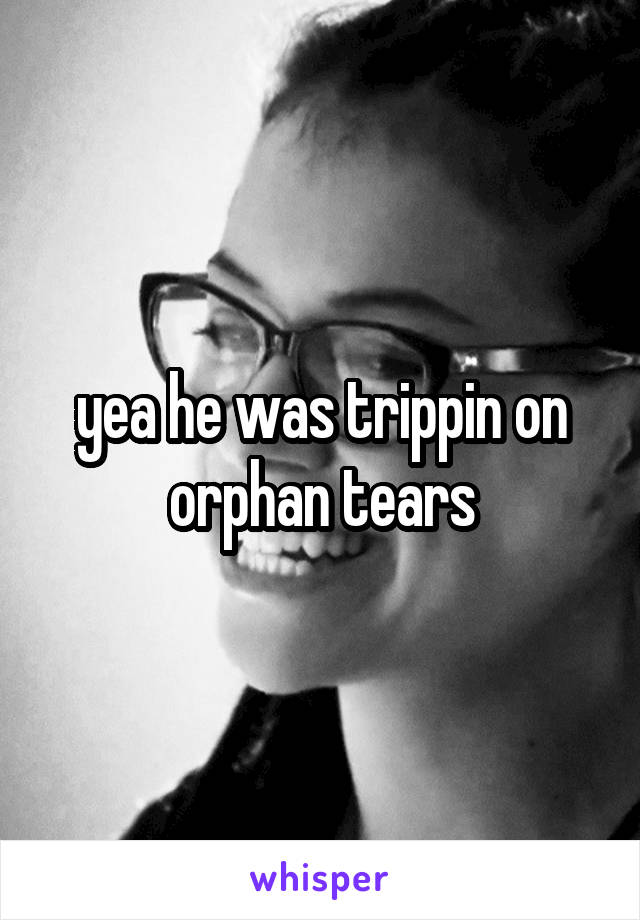 yea he was trippin on orphan tears