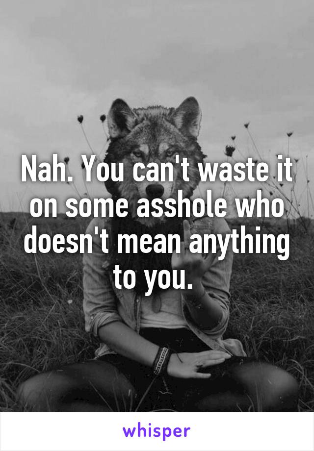 Nah. You can't waste it on some asshole who doesn't mean anything to you. 