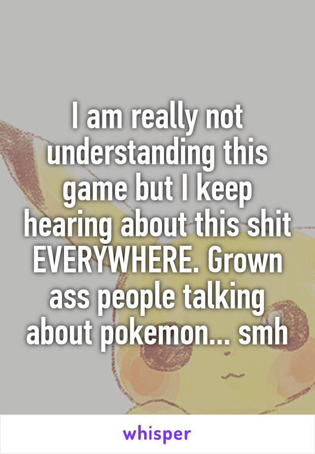 I am really not understanding this game but I keep hearing about this shit EVERYWHERE. Grown ass people talking about pokemon... smh