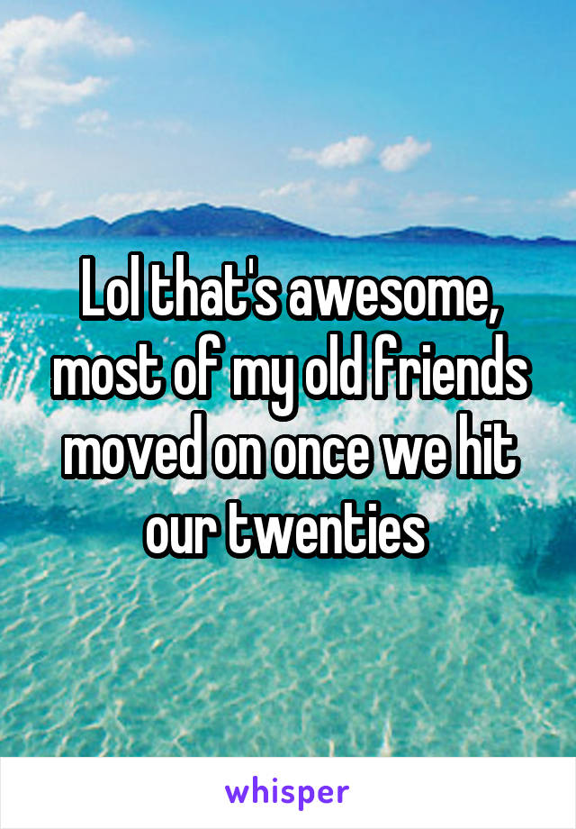 Lol that's awesome, most of my old friends moved on once we hit our twenties 
