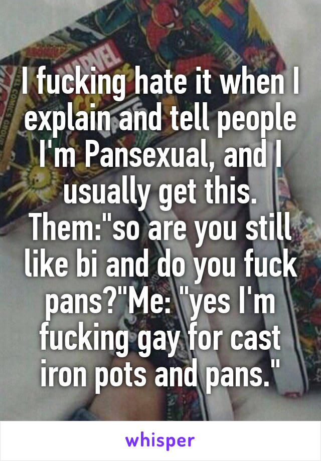 I fucking hate it when I explain and tell people I'm Pansexual, and I usually get this. Them:"so are you still like bi and do you fuck pans?"Me: "yes I'm fucking gay for cast iron pots and pans."