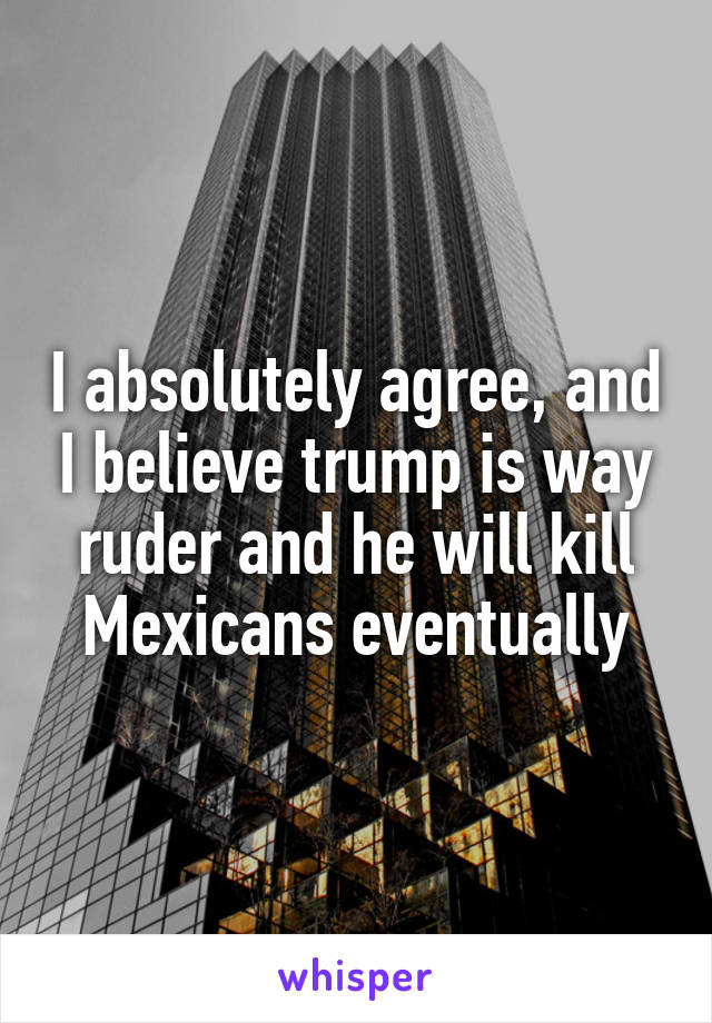 I absolutely agree, and I believe trump is way ruder and he will kill Mexicans eventually