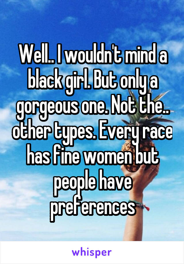 Well.. I wouldn't mind a black girl. But only a gorgeous one. Not the.. other types. Every race has fine women but people have preferences