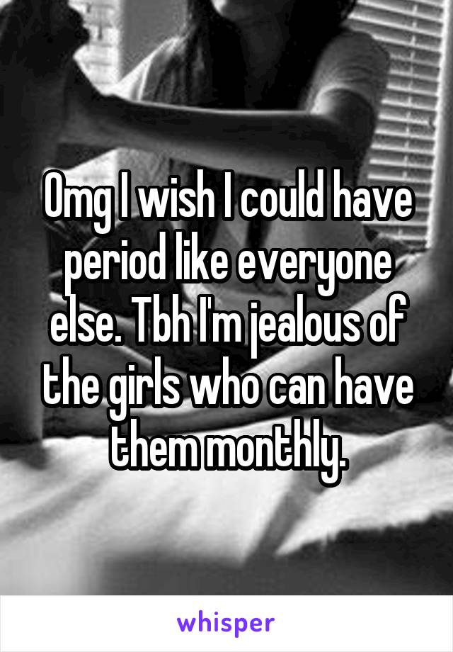 Omg I wish I could have period like everyone else. Tbh I'm jealous of the girls who can have them monthly.