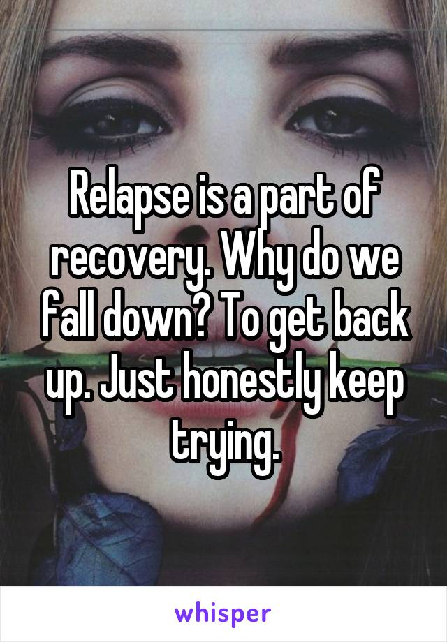 Relapse is a part of recovery. Why do we fall down? To get back up. Just honestly keep trying.