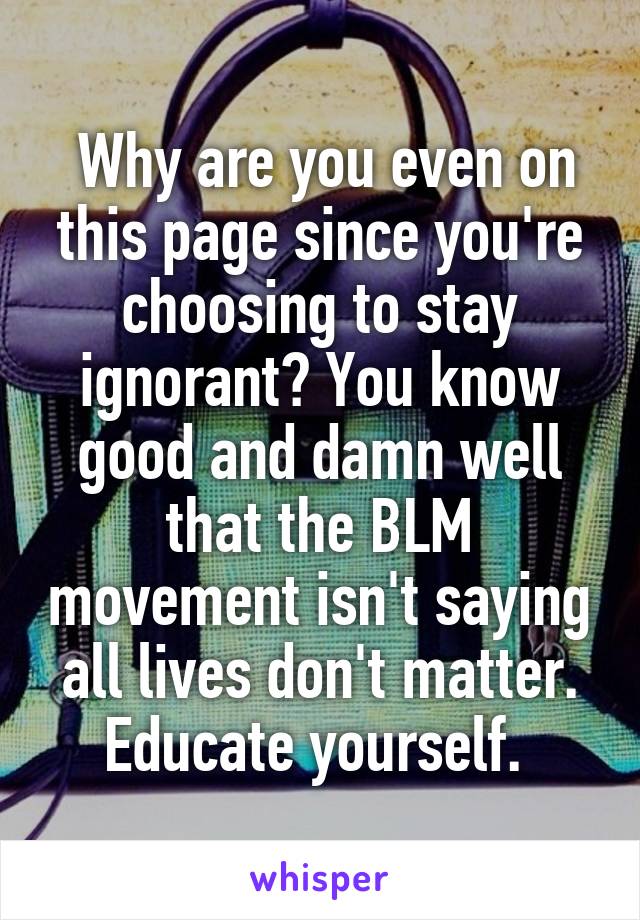  Why are you even on this page since you're choosing to stay ignorant? You know good and damn well that the BLM movement isn't saying all lives don't matter. Educate yourself. 
