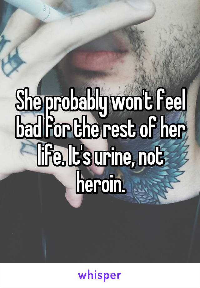 She probably won't feel bad for the rest of her life. It's urine, not heroin.