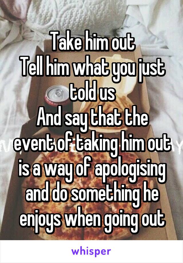 Take him out
Tell him what you just told us
And say that the event of taking him out is a way of apologising and do something he enjoys when going out
