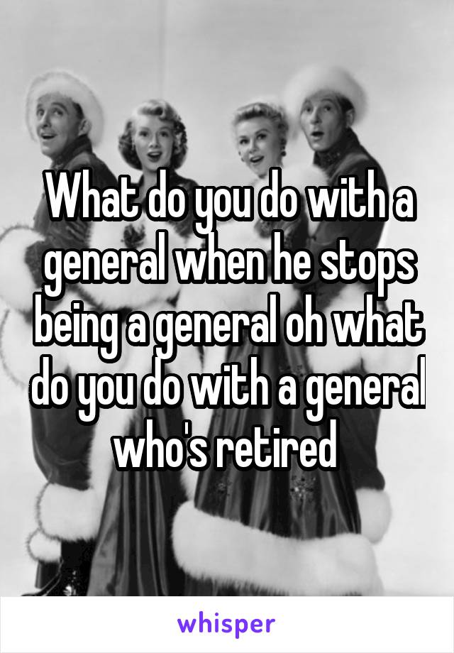What do you do with a general when he stops being a general oh what do you do with a general who's retired 