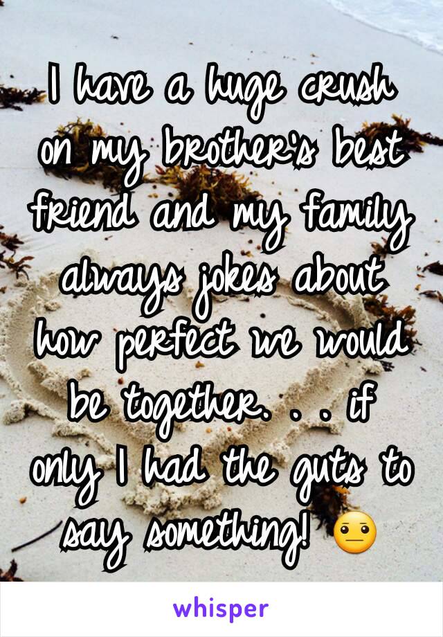 I have a huge crush on my brother's best friend and my family always jokes about how perfect we would be together. . . if only I had the guts to say something! 😐