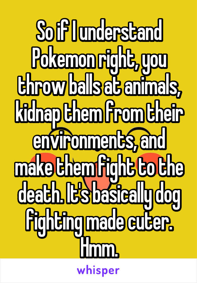 So if I understand Pokemon right, you throw balls at animals, kidnap them from their environments, and make them fight to the death. It's basically dog fighting made cuter. Hmm.