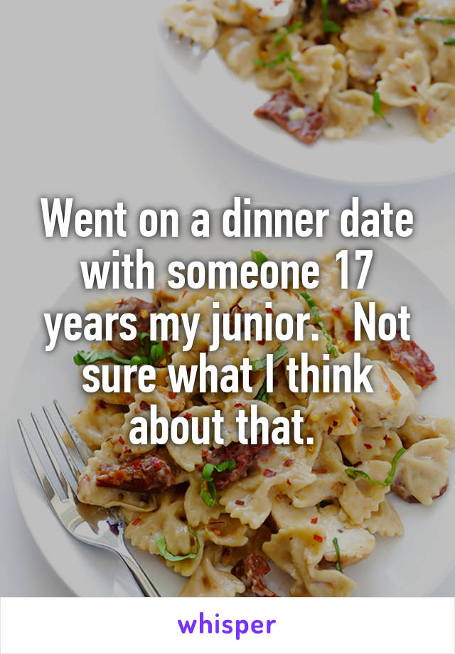 Went on a dinner date with someone 17 years my junior.   Not sure what I think about that. 
