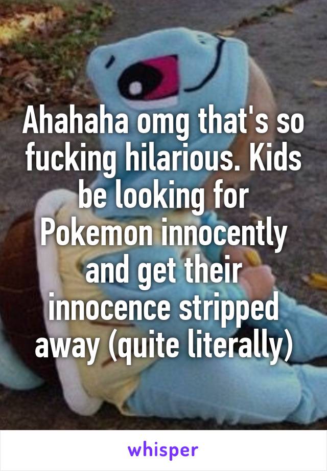 Ahahaha omg that's so fucking hilarious. Kids be looking for Pokemon innocently and get their innocence stripped away (quite literally)