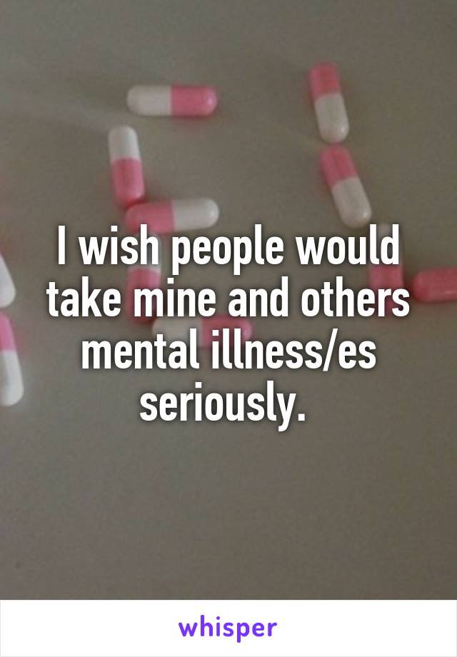 I wish people would take mine and others mental illness/es seriously. 