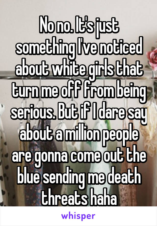 No no. It's just something I've noticed about white girls that turn me off from being serious. But if I dare say about a million people are gonna come out the blue sending me death threats haha