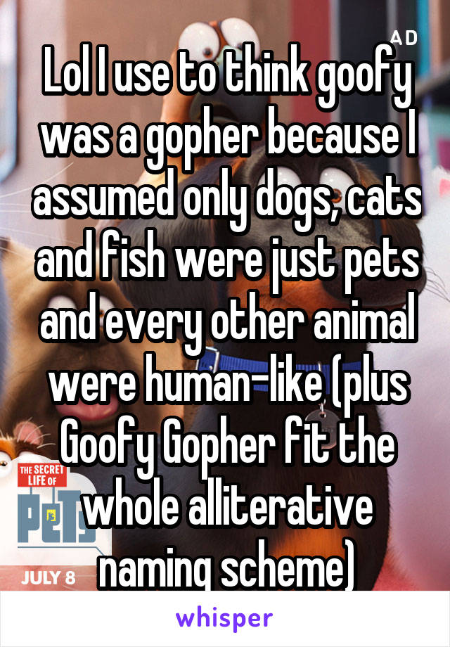 Lol I use to think goofy was a gopher because I assumed only dogs, cats and fish were just pets and every other animal were human-like (plus Goofy Gopher fit the whole alliterative naming scheme)