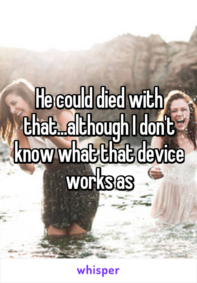 He could died with that...although I don't know what that device works as