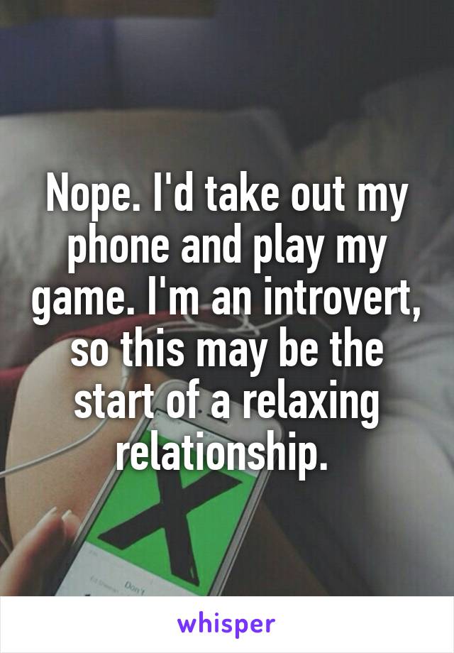 Nope. I'd take out my phone and play my game. I'm an introvert, so this may be the start of a relaxing relationship. 