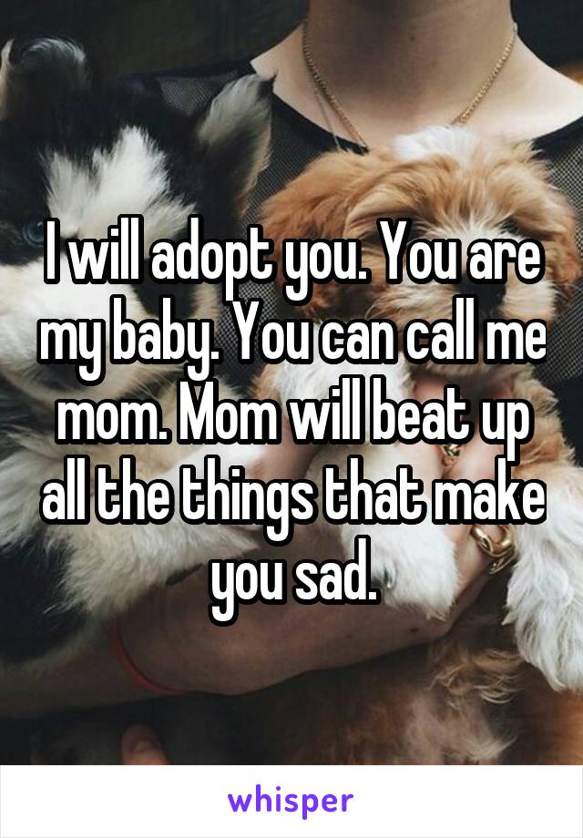 I will adopt you. You are my baby. You can call me mom. Mom will beat up all the things that make you sad.