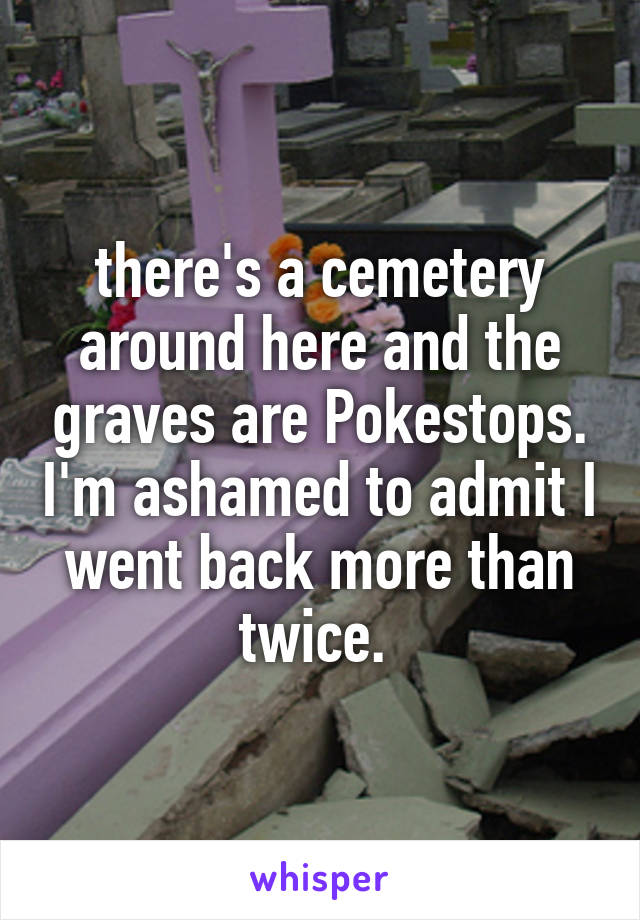 there's a cemetery around here and the graves are Pokestops. I'm ashamed to admit I went back more than twice. 