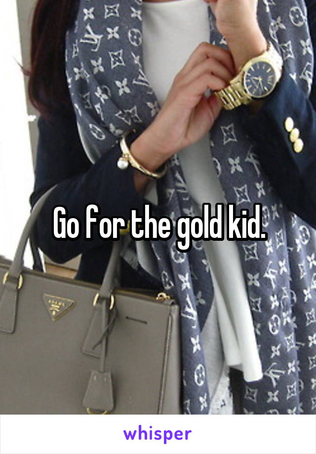 Go for the gold kid.