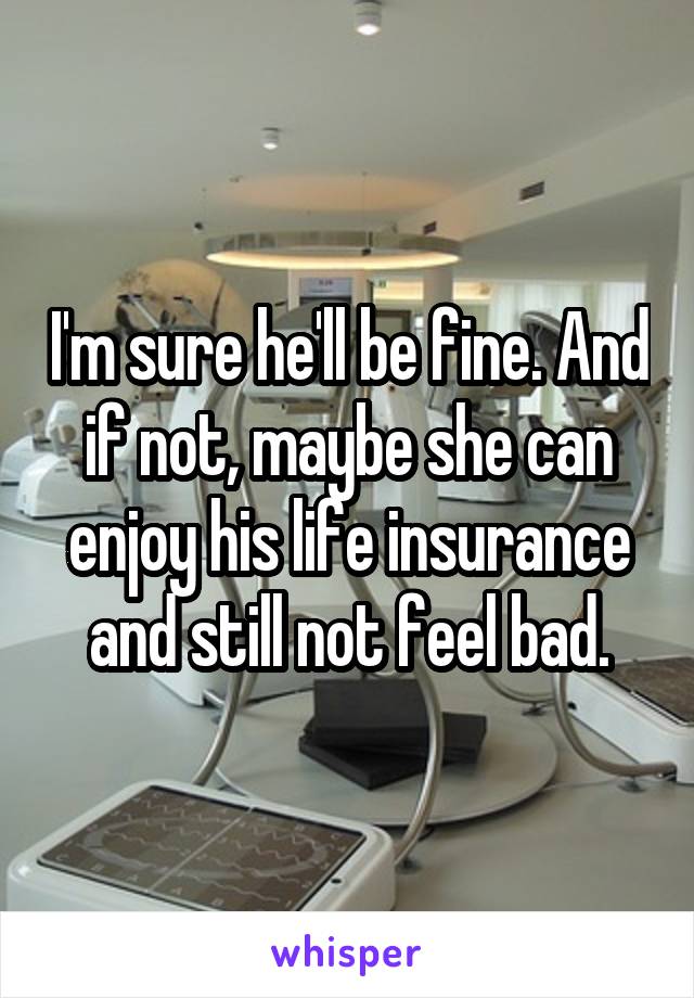 I'm sure he'll be fine. And if not, maybe she can enjoy his life insurance and still not feel bad.