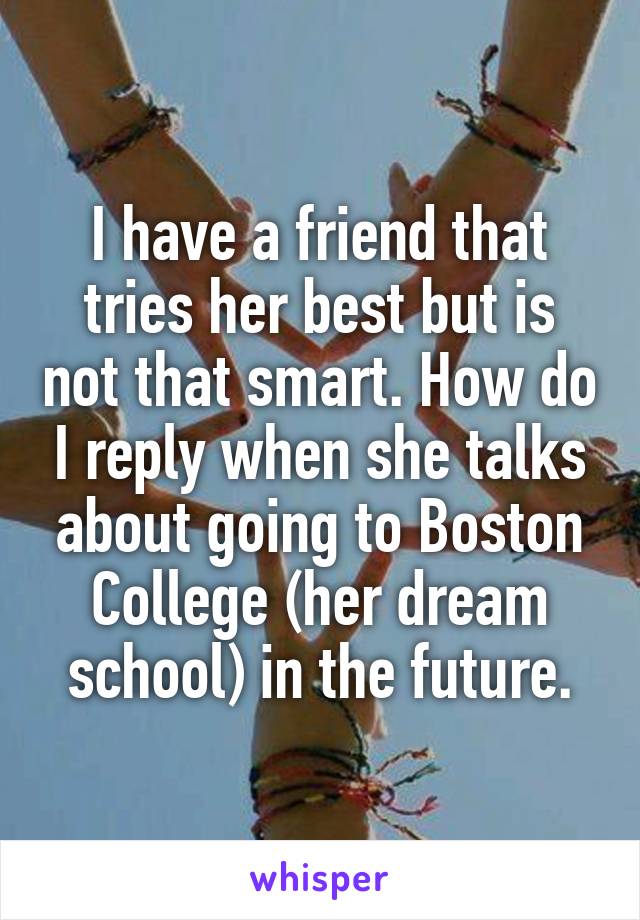 I have a friend that tries her best but is not that smart. How do I reply when she talks about going to Boston College (her dream school) in the future.