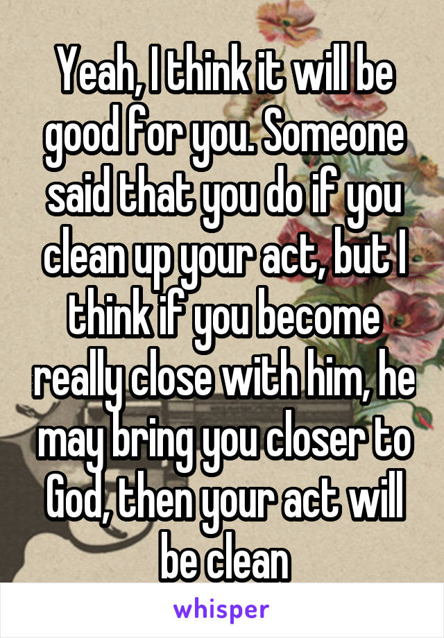 Yeah, I think it will be good for you. Someone said that you do if you clean up your act, but I think if you become really close with him, he may bring you closer to God, then your act will be clean