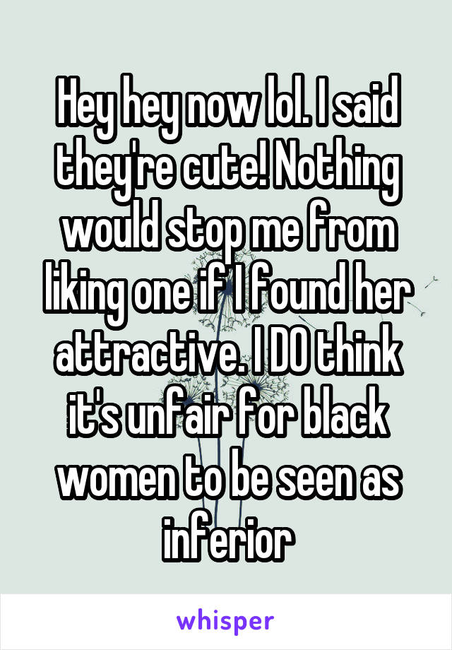 Hey hey now lol. I said they're cute! Nothing would stop me from liking one if I found her attractive. I DO think it's unfair for black women to be seen as inferior