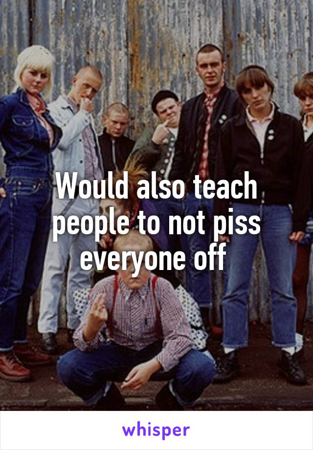 Would also teach people to not piss everyone off 