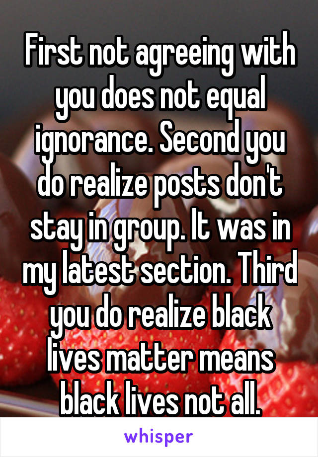First not agreeing with you does not equal ignorance. Second you do realize posts don't stay in group. It was in my latest section. Third you do realize black lives matter means black lives not all.