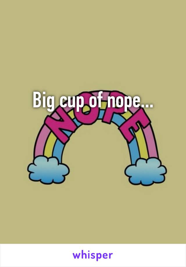 Big cup of nope...


