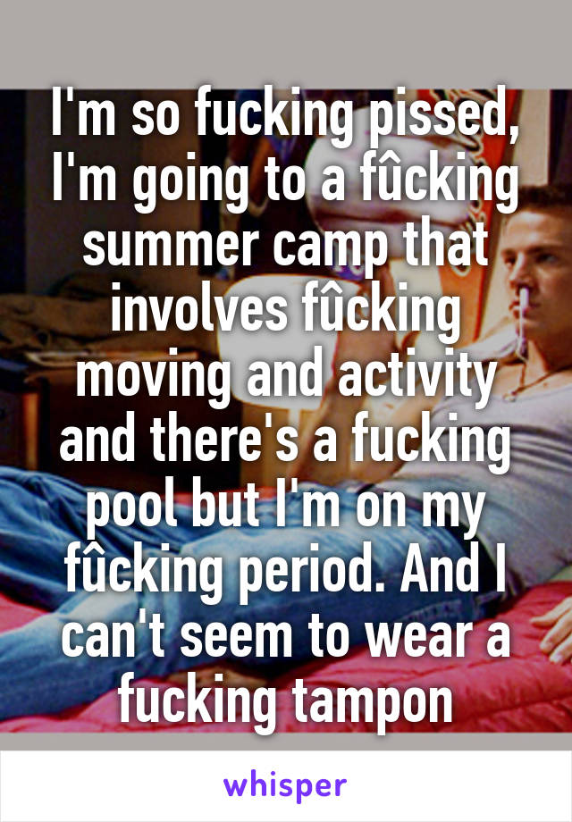 I'm so fucking pissed, I'm going to a fûcking summer camp that involves fûcking moving and activity and there's a fucking pool but I'm on my fûcking period. And I can't seem to wear a fucking tampon