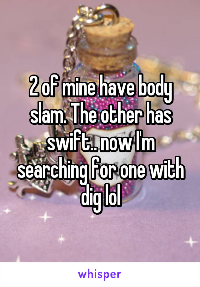 2 of mine have body slam. The other has swift.. now I'm searching for one with dig lol