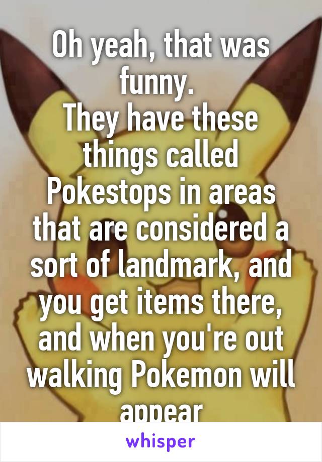 Oh yeah, that was funny. 
They have these things called Pokestops in areas that are considered a sort of landmark, and you get items there, and when you're out walking Pokemon will appear