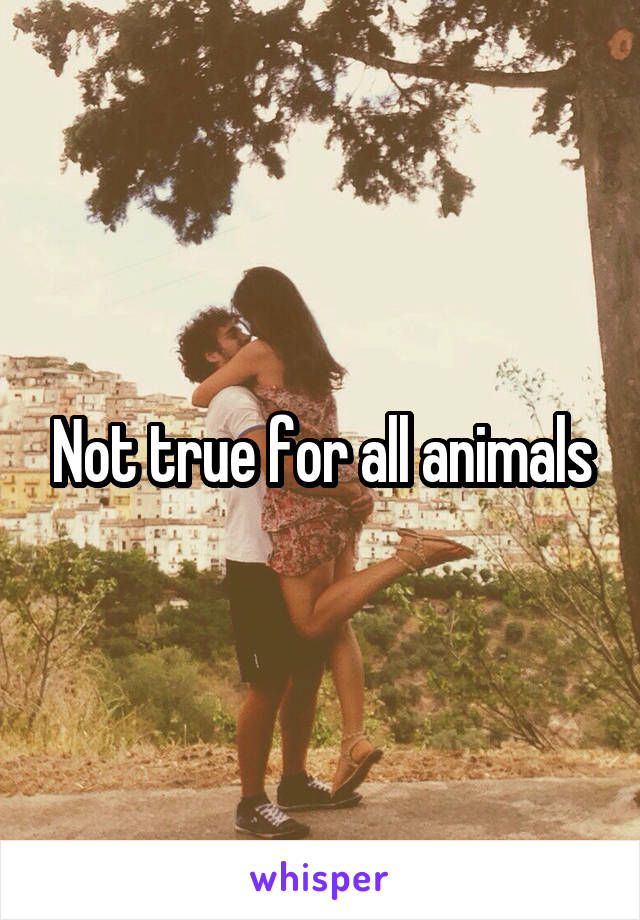 Not true for all animals