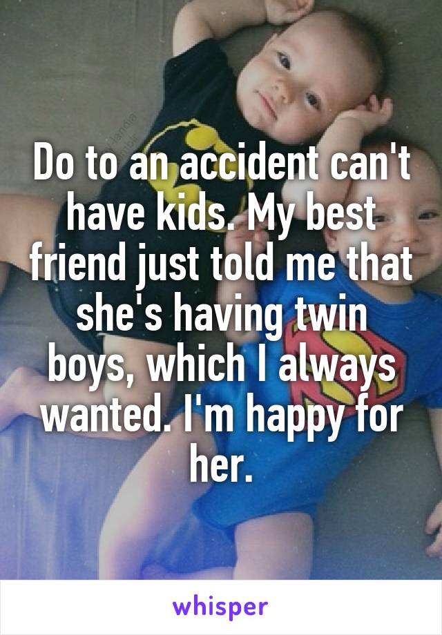 Do to an accident can't have kids. My best friend just told me that she's having twin boys, which I always wanted. I'm happy for her.