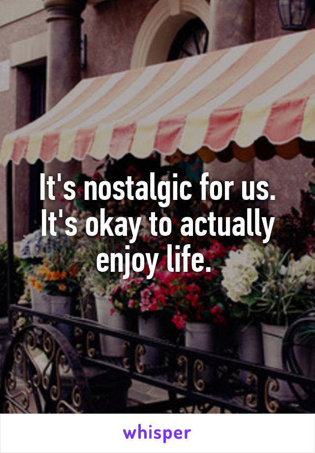 It's nostalgic for us. It's okay to actually enjoy life. 