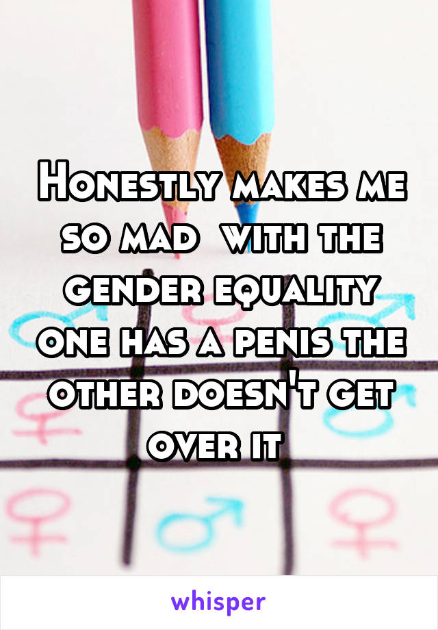 Honestly makes me so mad  with the gender equality one has a penis the other doesn't get over it 